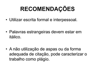 RECOMENDAÇÕES
• Utilizar escrita formal e interpessoal.
• Palavras estrangeiras devem estar em
itálico.
• A não utilização de aspas ou da forma
adequada de citação, pode caracterizar o
trabalho como plágio.
 