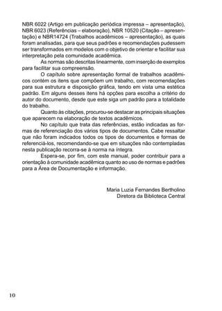 10
NBR 6022 (Artigo em publicação periódica impressa – apresentação),
NBR 6023 (Referências – elaboração), NBR 10520 (Citação – apresen-
tação) e NBR14724 (Trabalhos acadêmicos – apresentação), as quais
foram analisadas, para que seus padrões e recomendações pudessem
ser transformados em modelos com o objetivo de orientar e facilitar sua
interpretação pela comunidade acadêmica.
As normas são descritas linearmente, com inserção de exemplos
para facilitar sua compreensão.
O capítulo sobre apresentação formal de trabalhos acadêmi-
cos contém os itens que compõem um trabalho, com recomendações
para sua estrutura e disposição gráﬁca, tendo em vista uma estética
padrão. Em alguns desses itens há opções para escolha a critério do
autor do documento, desde que este siga um padrão para a totalidade
do trabalho.
Quanto às citações, procurou-se destacar as principais situações
que aparecem na elaboração de textos acadêmicos.
No capítulo que trata das referências, estão indicadas as for-
mas de referenciação dos vários tipos de documentos. Cabe ressaltar
que não foram indicados todos os tipos de documentos e formas de
referenciá-los, recomendando-se que em situações não contempladas
nesta publicação recorra-se à norma na íntegra.
Espera-se, por ﬁm, com este manual, poder contribuir para a
orientação à comunidade acadêmica quanto ao uso de normas e padrões
para a Área de Documentação e informação.
Maria Luzia Fernandes Bertholino
Diretora da Biblioteca Central
 