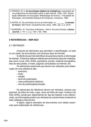 104
5 FRANCO, M. A. As tecnologias digitais da inteligência: impressões de
um proﬁssional da informática sobre a rede Internet. 1996, 138 f. Disser-
tação (Mestrado em Educação: Metodologia de Ensino) – Faculdade de
Educação, Universidade Estadual de Campinas, Campinas, 1996.
6 GATES, B. Os primórdios da era da informação. In: _______. A estrada
do futuro. São Paulo: Companhia das Letras, 1995. cap. 2, p. 34-51.
7 KURZWEIL, R. The future of libraries – Part 2: the end of books. Library
Journal, v. 117, n. 3, p. 140-1, feb. 1992.
6 REFERÊNCIAS – NBR 6023
6.1 DEFINIÇÃO
Conjunto de elementos que permitem a identiﬁcação, no todo
ou em parte, de documentos nos diversos tipos de formato.
Areferência permite identiﬁcar de qual documento a informação
foi retirada. Podemos elaborar referências de diversos tipos de materiais,
tais como: livros, CDs, DVDs, periódicos, jornais, material iconográﬁco,
lista de discussões, e-mails, páginas consultadas na internet, etc.
Os elementos essenciais que devem ser utilizados para elabo-
ração de uma referência são:
- autor(es);
- título;
- edição;
- local de publicação;
- casa publicadora (editora);
- ano de publicação/produção.
Os elementos da referência devem ser retirados, sempre que
possível, da folha de rosto, capa, verso da folha de rosto, invólucro de
CDs, DVDs, sendo que dependendo do tipo de material a ser referen-
ciado, as informações podem ser retirados de outras fontes (material no
todo,catálogos,internet,etc).
A seguir, alguns exemplos de documentos com dados essen-
ciais para elaboração de referências.
 