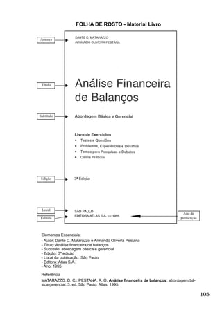 105
Elementos Essenciais:
- Autor: Dante C. Matarazzo e Armando Oliveira Pestana
- Título: Análise ﬁnanceira de balanços
- Subtítulo: abordagem básica e gerencial
- Edição: 3ª edição
- Local da publicação: São Paulo
- Editora: Atlas S.A.
- Ano: 1995
Referência
MATARAZZO, D. C.; PESTANA, A. O. Análise ﬁnanceira de balanços: abordagem bá-
sica gerencial. 3. ed. São Paulo: Atlas, 1995.
FOLHA DE ROSTO - Material Livro
Título
Autores
Ano de
publicação
Subtítulo
Edição
Local
Editora
 