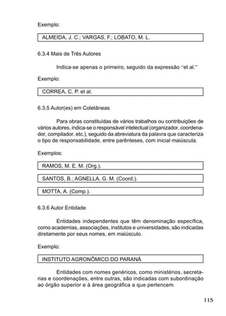 115
Exemplo:
ALMEIDA, J. C.; VARGAS, F.; LOBATO, M. L.
6.3.4 Mais de Três Autores
Indica-se apenas o primeiro, seguido da expressão “et al.”
Exemplo:
CORREA, C. P. et al.
6.3.5 Autor(es) em Coletâneas
Para obras constituídas de vários trabalhos ou contribuições de
vários autores, indica-se o responsável intelectual (organizador, coordena-
dor, compilador, etc.), seguido da abreviatura da palavra que caracteriza
o tipo de responsabilidade, entre parênteses, com inicial maiúscula.
Exemplos:
RAMOS, M. E. M. (Org.).
SANTOS, B.; AGNELLA, G. M. (Coord.).
MOTTA, A. (Comp.).
6.3.6 Autor Entidade
Entidades independentes que têm denominação especíﬁca,
como academias, associações, institutos e universidades, são indicadas
diretamente por seus nomes, em maiúsculo.
Exemplo:
INSTITUTO AGRONÔMICO DO PARANÁ
Entidades com nomes genéricos, como ministérios, secreta-
rias e coordenações, entre outras, são indicadas com subordinação
ao órgão superior e à área geográﬁca a que pertencem.
 