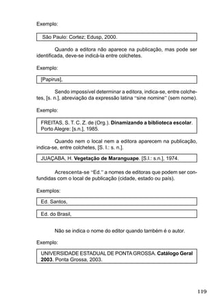 119
Exemplo:
São Paulo: Cortez; Edusp, 2000.
Quando a editora não aparece na publicação, mas pode ser
identiﬁcada, deve-se indicá-la entre colchetes.
Exemplo:
[Papirus],
Sendo impossível determinar a editora, indica-se, entre colche-
tes, [s. n.], abreviação da expressão latina “sine nomine” (sem nome).
Exemplo:
FREITAS, S. T. C. Z. de (Org.). Dinamizando a biblioteca escolar.
Porto Alegre: [s.n.], 1985.
Quando nem o local nem a editora aparecem na publicação,
indica-se, entre colchetes, [S. l.: s. n.].
JUAÇABA, H. Vegetação de Maranguape. [S.l.: s.n.], 1974.
Acrescenta-se “Ed.” a nomes de editoras que podem ser con-
fundidas com o local de publicação (cidade, estado ou país).
Exemplos:
Ed. Santos,
Ed. do Brasil,
Não se indica o nome do editor quando também é o autor.
Exemplo:
UNIVERSIDADE ESTADUAL DE PONTAGROSSA. Catálogo Geral
2003. Ponta Grossa, 2003.
 