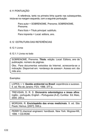 122
6.11 PONTUAÇÃO
A referência, tanto na primeira linha quanto nas subsequentes,
inicia-se na margem esquerda, com a seguinte pontuação:
Para autor = SOBRENOME, Prenome; SOBRENOME,
Prenome.
Para título = Título principal: subtítulo.
Para imprenta = Local: editora, ano.
6.12 ESTRUTURA DAS REFERÊNCIAS
6.12.1 Livros
6.12.1.1 Livros no todo
SOBRENOME, Prenome. Título. edição. Local: Editora, ano de
publicação. número de páginas.
Obs.: Para documentos extraídos da Internet, acrescenta-se a
indicação: Disponível em: <endereço de acesso>. Acesso em: dia
mês ano.
Exemplos:
LOPES, I. V. Gestão ambiental no Brasil: experiência e sucesso.
5. ed. Rio de Janeiro: FGV, 1996. 377 p.
TREVISAN, D. R. S. Dicionário odontológico e áreas aﬁns:
inglês – português, English – Portuguese (A-Z). Curitiba: Ed. Maio,
2000. 200 p.
MORGAN, R. Enciclopédia das ervas medicinais. 9. ed. São
Paulo: Hemus, [200?]. 558 p.
PERRY’S chemical engineers’ handbook. New York: Mcgraw-Hill,
1999. 1 CD-ROM.
 