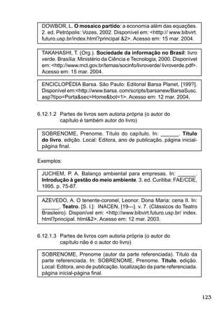 123
DOWBOR, L. O mosaico partido: a economia além das equações.
2. ed. Petrópolis: Vozes, 2002. Disponível em: <htttp:// www.bibvirt.
futuro.usp.br/index.html?principal &2>. Acesso em: 15 mar. 2004.
TAKAHASHI, T. (Org.). Sociedade da informação no Brasil: livro
verde. Brasília: Ministério da Ciência e Tecnologia, 2000. Disponível
em: <http://www.mct.gov.br/temas/socinfo/livroverde/ livroverde.pdf>.
Acesso em: 15 mar. 2004.
ENCICLOPÉDIA Barsa. São Paulo: Editorial Barsa Planet, [199?].
Disponível em:<http://www.barsa. com/scripts/barsanew/BarsaSusc.
asp?tipo=Porta&sec=Home&bot=1>. Acesso em: 12 mar. 2004.
6.12.1.2 Partes de livros sem autoria própria (o autor do
capítulo é também autor do livro)
SOBRENOME, Prenome. Título do capítulo. In: ______. Título
do livro. edição. Local: Editora, ano de publicação. página inicial-
página ﬁnal.
Exemplos:
JUCHEM, P. A. Balanço ambiental para empresas. In: ______.
Introdução à gestão do meio ambiente. 3. ed. Curitiba: FAE/CDE,
1995. p. 75-87.
AZEVEDO, A. O tenente-coronel, Leonor. Dona Maria: cena II. In:
______. Teatro. [S. l.]: INACEN, [19—]. v. 7. (Clássicos do Teatro
Brasileiro). Disponível em: <http://www.bibvirt.futuro.usp.br/ index.
html?principal. html&2>. Acesso em: 12 mar. 2003.
6.12.1.3 Partes de livros com autoria própria (o autor do
capítulo não é o autor do livro)
SOBRENOME, Prenome (autor da parte referenciada). Título da
parte referenciada. In: SOBRENOME, Prenome. Título. edição.
Local: Editora, ano de publicação. localização da parte referenciada.
página inicial-página ﬁnal.
 