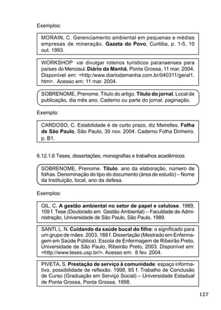 127
Exemplos:
MORAIN, C. Gerenciamento ambiental em pequenas e médias
empresas de mineração. Gazeta do Povo, Curitiba, p. 1-5, 10
out. 1993.
WORKSHOP vai divulgar roteiros turísticos paranaenses para
países do Mercosul. Diário da Manhã, Ponta Grossa, 11 mar. 2004.
Disponível em: <http:/www.diariodamanha.com.br/040311/geral1.
htm>. Acesso em: 11 mar. 2004.
SOBRENOME, Prenome. Título do artigo. Título do jornal, Local de
publicação, dia mês ano. Caderno ou parte do jornal. paginação.
Exemplo:
CARDOSO, C. Estabilidade é de curto prazo, diz Meirelles. Folha
de São Paulo, São Paulo, 30 nov. 2004. Caderno Folha Dinheiro.
p. B1.
6.12.1.6 Teses, dissertações, monograﬁas e trabalhos acadêmicos
SOBRENOME, Prenome. Título. ano da elaboração, número de
folhas. Denominação do tipo do documento (área de estudo) – Nome
da Instituição, local, ano da defesa.
Exemplos:
GIL, C. A gestão ambiental no setor de papel e celulose. 1989,
109 f. Tese (Doutorado em Gestão Ambiental) – Faculdade de Admi-
nistração, Universidade de São Paulo, São Paulo, 1989.
SANTI, L. N. Cuidando da saúde bucal do ﬁlho: o signiﬁcado para
um grupo de mães. 2003, 188 f. Dissertação (Mestrado em Enferma-
gem em Saúde Pública). Escola de Enfermagem de Ribeirão Preto,
Universidade de São Paulo, Ribeirão Preto, 2003. Disponível em:
<http://www.teses.usp.br/>. Acesso em: 8 fev. 2004.
PIVETA, S. Prestação de serviço à comunidade: espaço informa-
tivo, possibilidade de reﬂexão. 1998, 85 f. Trabalho de Conclusão
de Curso (Graduação em Serviço Social) – Universidade Estadual
de Ponta Grossa, Ponta Grossa, 1998.
 