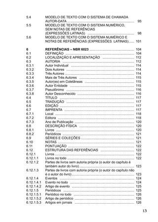 13
5.4 MODELO DE TEXTO COM O SISTEMA DE CHAMADA
AUTOR-DATA ........................................................................ 95
5.5 MODELO DE TEXTO COM O SISTEMA NUMÉRICO,
SEM NOTAS DE REFERÊNCIAS
(EXPRESSÕES LATINAS) .................................................. 98
5.6 MODELO DE TEXTO COM O SISTEMA NUMÉRICO E
NOTAS DE REFERÊNCIAS (EXPRESSÕES LATINAS)...... 101
6 REFERÊNCIAS – NBR 6023 ................................................ 104
6.1 DEFINIÇÃO .......................................................................... 104
6.2 LOCALIZAÇÃO E APRESENTAÇÃO .................................. 112
6.3 AUTORIA ............................................................................. 112
6.3.1 Autor Individual .................................................................... 114
6.3.2 Dois Autores ......................................................................... 114
6.3.3 Três Autores .......................................................................... 114
6.3.4 Mais de Três Autores ........................................................... 115
6.3.5 Autor(es) em Coletâneas ..................................................... 115
6.3.6 Autor Entidade ..................................................................... 115
6.3.7 Pseudônimo ......................................................................... 116
6.3.8 Autor Desconhecido ............................................................. 116
6.4 TÍTULO ................................................................................ 117
6.5 TRADUÇÃO ......................................................................... 117
6.6 EDIÇÃO ................................................................................ 117
6.7 IMPRENTA ........................................................................... 117
6.7.1 Local ..................................................................................... 118
6.7.2 Editora .................................................................................. 118
6.7.3 Ano de Publicação ................................................................ 120
6.8 DESCRIÇÃO FÍSICA ........................................................... 120
6.8.1 Livros .................................................................................... 120
6.8.2 Periódicos ............................................................................. 121
6.9 SÉRIES E COLEÇÕES ......................................................... 121
6.10 NOTAS .................................................................................. 121
6.11 PONTUAÇÃO ....................................................................... 122
6.12 ESTRUTURA DAS REFERÊNCIAS .................................... 122
6.12.1 Livros ..................................................................................... 122
6.12.1.1 Livros no todo ........................................................................ 122
6.12.1.2 Partes de livros sem autoria própria (o autor do capítulo é
também autor do livro) ........................................................... 123
6.12.1.3 Partes de livros com autoria própria (o autor do capítulo não
é o autor do livro) ................................................................... 123
6.12.1.4 Eventos ................................................................................ 124
6.12.1.4.1 Evento no todo ..................................................................... 124
6.12.1.4.2 Artigo de evento ................................................................... 125
6.12.1.5 Periódicos ............................................................................ 125
6.12.1.5.1 Periódico no todo ................................................................. 126
6.12.1.5.2 Artigo de periódico ................................................................ 126
6.12.1.5.3 Artigos em jornais ................................................................ 126
 
