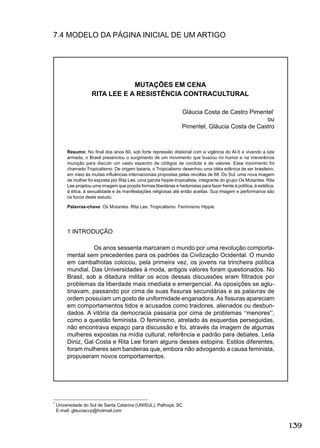 139
7.4 MODELO DA PÁGINA INICIAL DE UM ARTIGO
*
Universidade do Sul de Santa Catarina (UNISUL), Palhoça, SC
E-mail: glauciaccp@hotmail.com
MUTAÇÕES EM CENA
RITA LEE E A RESISTÊNCIA CONTRACULTURAL
Gláucia Costa de Castro Pimentel*
ou
Pimentel, Gláucia Costa de Castro
Resumo: No ﬁnal dos anos 60, sob forte repressão ditatorial com a vigência do AI-5 e vivendo a luta
armada, o Brasil presenciou o surgimento de um movimento que buscou no humor e na irreverência
munição para discutir um vasto espectro de códigos de conduta e de valores. Esse movimento foi
chamado Tropicalismo. De origem baiana, o Tropicalismo desenhou uma idéia edênica de ser brasileiro,
em meio às muitas inﬂuências internacionais propostas pelas revoltas de 68. Do Sul, uma nova imagem
de mulher foi exposta por Rita Lee, uma garota hippie-tropicalista, integrante do grupo Os Mutantes. Rita
Lee projetou uma imagem que propôs formas libertárias e hedonistas para fazer frente à política, à estética,
à ética, à sexualidade e às manifestações religiosas até então aceitas. Sua imagem e performance são
os focos deste estudo.
Palavras-chave: Os Mutantes. Rita Lee. Tropicalismo. Feminismo Hippie.
1 INTRODUÇÃO
Os anos sessenta marcaram o mundo por uma revolução comporta-
mental sem precedentes para os padrões da Civilização Ocidental. O mundo
em cambalhotas colocou, pela primeira vez, os jovens na trincheira política
mundial. Das Universidades à moda, antigos valores foram questionados. No
Brasil, sob a ditadura militar os ecos dessas discussões eram ﬁltrados por
problemas da liberdade mais imediata e emergencial. As oposições se aglu-
tinavam, passando por cima de suas ﬁssuras secundárias e as palavras de
ordem possuíam um gosto de uniformidade enganadora. As ﬁssuras apareciam
em comportamentos tidos e acusados como traidores, alienados ou desbun-
dados. A vitória da democracia passaria por cima de problemas “menores”,
como a questão feminista. O feminismo, atrelado às esquerdas perseguidas,
não encontrava espaço para discussão e foi, através da imagem de algumas
mulheres expostas na mídia cultural, referência e padrão para debates. Leila
Diniz, Gal Costa e Rita Lee foram alguns desses estopins. Estilos diferentes,
foram mulheres sem bandeiras que, embora não advogando a causa feminista,
propuseram novos comportamentos.
 