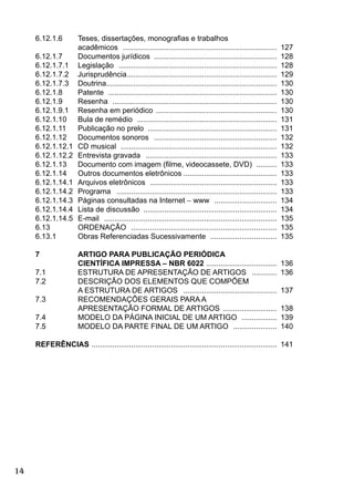 14
6.12.1.6 Teses, dissertações, monograﬁas e trabalhos
acadêmicos .......................................................................... 127
6.12.1.7 Documentos jurídicos ........................................................... 128
6.12.1.7.1 Legislação ............................................................................ 128
6.12.1.7.2 Jurisprudência........................................................................ 129
6.12.1.7.3 Doutrina.................................................................................. 130
6.12.1.8 Patente ................................................................................. 130
6.12.1.9 Resenha ............................................................................... 130
6.12.1.9.1 Resenha em periódico .......................................................... 130
6.12.1.10 Bula de remédio ................................................................... 131
6.12.1.11 Publicação no prelo .............................................................. 131
6.12.1.12 Documentos sonoros ........................................................... 132
6.12.1.12.1 CD musical ........................................................................... 132
6.12.1.12.2 Entrevista gravada ............................................................... 133
6.12.1.13 Documento com imagem (ﬁlme, videocassete, DVD) .......... 133
6.12.1.14 Outros documentos eletrônicos ............................................. 133
6.12.1.14.1 Arquivos eletrônicos ............................................................. 133
6.12.1.14.2 Programa ............................................................................. 133
6.12.1.14.3 Páginas consultadas na Internet − www .............................. 134
6.12.1.14.4 Lista de discussão ................................................................ 134
6.12.1.14.5 E-mail ................................................................................... 135
6.13 ORDENAÇÃO ...................................................................... 135
6.13.1 Obras Referenciadas Sucessivamente ................................ 135
7 ARTIGO PARA PUBLICAÇÃO PERIÓDICA
CIENTÍFICA IMPRESSA – NBR 6022 .................................. 136
7.1 ESTRUTURA DE APRESENTAÇÃO DE ARTIGOS ............ 136
7.2 DESCRIÇÃO DOS ELEMENTOS QUE COMPÕEM
A ESTRUTURA DE ARTIGOS ............................................. 137
7.3 RECOMENDAÇÕES GERAIS PARA A
APRESENTAÇÃO FORMAL DE ARTIGOS .......................... 138
7.4 MODELO DA PÁGINA INICIAL DE UM ARTIGO ................. 139
7.5 MODELO DA PARTE FINAL DE UM ARTIGO ..................... 140
REFERÊNCIAS ......................................................................................... 141
 