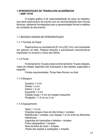 17
1 APRESENTAÇÃO DE TRABALHOS ACADÊMICOS
– NBR 14724
O projeto gráﬁco é de responsabilidade do autor do trabalho,
que deve padronizá-lo de acordo com as recomendações das normas
técnicas, adotando formatações para a apresentação formal e estética
do conteúdo do documento.
1.1 REGRAS GERAIS DE APRESENTAÇÃO
1.1.1 Formato do Papel
Papel branco ou recicladoA4 (21 cm x 29,7 cm), com impressão
em apenas um lado. Páginas textuais e pós-textuais recomenda-se
impressão no anverso e verso das folhas.
1.1.2 Fonte
Fonte tamanho 12 para o texto e fonte tamanho 10 para citações,
notas de rodapé, legendas das ilustrações e das tabelas, paginação e
epígrafe.
Fontes recomendadas: Times New Roman ou Arial
1.1.3 Margens
Superior = 3 cm
Direita = 2 cm
Inferior = 2 cm
Esquerda = 3 cm
Citação longa = 4 cm da margem esquerda
Parágrafo = 1,5 cm ou 3 cm
1.1.4 Espaçamento
Texto = 1,5 cm
Citações longas (mais de três linhas) = simples
Referências = simples, com espaço 1,5 cm entre as diferentes
referências
Legendas de ilustrações e tabelas = simples
Ficha catalográﬁca = simples
Nota da folha de rosto = simples
Titulos das seções e subseções = simples
 