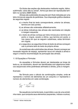 19
Os títulos das seções são destacados mediante negrito, itálico,
sublinhado, caixa alta ou versal*, forma que deve ser reproduzida tam-
bém no sumário (NBR 6024).
Alíneas são subdivisões de assunto sem título indicadas por uma
letra minúscula seguida de parêntese. Sua disposição gráﬁca obedece
às seguintes regras:
a) o trecho ﬁnal do texto correspondente, anterior às alíneas,
termina em dois pontos;
b) as alíneas são ordenadas alfabeticamente;
c) as letras indicativas das alíneas são reentradas em relação
à margem esquerda;
d) o texto da alínea começa por letra minúscula e termina em
ponto e vírgula, exceto a última, que termina em ponto; e
nos casos em que se seguem subalíneas, estas terminam
em vírgula;
e) a segunda e as seguintes linhas do texto da alínea começam
sob a primeira letra do texto da própria alínea.
As subalíneas são subdivisões das alíneas. Devem começar por
travessão seguido de espaço, apresentar recuo em relação à alínea e
seguir a mesma recomendação de pontuação das alíneas.
1.1.8 Equações e Fórmulas
As equações e fórmulas devem ser destacadas ao longo do
texto ou, se necessário, devem ser identiﬁcadas com algarismos arábi-
cos sequenciais entre parênteses alinhados à direita, junto à margem.
Exemplo:
Na fórmula para o cálculo de combinações simples, onde m
representa o número de elementos de um conjunto e r representa o
número de elementos em cada combinação.
(1)
Na sequência normal do texto, é permitido o uso de uma entreli-
nha maior, que comporte seus elementos (expoentes, índices e outros).
* Versal = letras maiúsculas
 