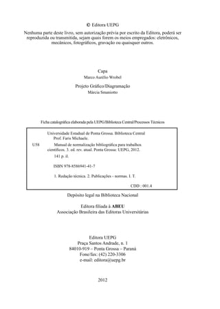 © Editora UEPG
Nenhuma parte deste livro, sem autorização prévia por escrito da Editora, poderá ser
reproduzida ou transmitida, sejam quais forem os meios empregados: eletrônicos,
mecânicos, fotográﬁcos, gravação ou quaisquer outros.
Capa
Marco Aurélio Wrobel
Projeto Gráﬁco/Diagramação
Márcia Smaniotto
Ficha catalográﬁca elaborada pela UEPG/Biblioteca Central/Processos Técnicos
Universidade Estadual de Ponta Grossa. Biblioteca Central
Prof. Faris Michaele.
U58 Manual de normalização bibliográﬁca para trabalhos
cientíﬁcos. 3. ed. rev. atual. Ponta Grossa: UEPG, 2012.
141 p. il.
ISBN 978-8586941-41-7
1. Redação técnica. 2. Publicações - normas. I. T.
CDD : 001.4
Depósito legal na Biblioteca Nacional
Editora ﬁliada à ABEU
Associação Brasileira das Editoras Universitárias
Editora UEPG
Praça Santos Andrade, n. 1
84010-919 – Ponta Grossa – Paraná
Fone/fax: (42) 220-3306
e-mail: editora@uepg.br
2012
 