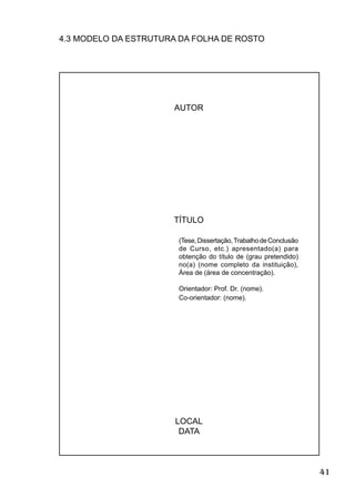 41
4.3 MODELO DA ESTRUTURA DA FOLHA DE ROSTO
AUTOR
TÍTULO
(Tese,Dissertação,TrabalhodeConclusão
de Curso, etc.) apresentado(a) para
obtenção do título de (grau pretendido)
no(a) (nome completo da instituição),
Área de (área de concentração).
Orientador: Prof. Dr. (nome).
Co-orientador: (nome).
LOCAL
DATA
 