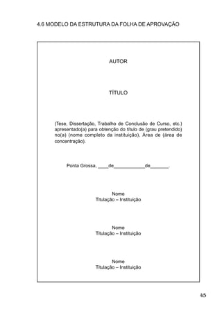 45
4.6 MODELO DA ESTRUTURA DA FOLHA DE APROVAÇÃO
AUTOR
TÍTULO
(Tese, Dissertação, Trabalho de Conclusão de Curso, etc.)
apresentado(a) para obtenção do título de (grau pretendido)
no(a) (nome completo da instituição), Área de (área de
concentração).
Ponta Grossa, ____de____________de_______.
Nome
Titulação – Instituição
Nome
Titulação – Instituição
Nome
Titulação – Instituição
 