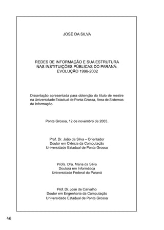 46
JOSÉ DA SILVA
REDES DE INFORMAÇÃO E SUA ESTRUTURA
NAS INSTITUIÇÕES PÚBLICAS DO PARANÁ:
EVOLUÇÃO 1996-2002
Dissertação apresentada para obtenção do título de mestre
na Universidade Estadual de Ponta Grossa, Área de Sistemas
de Informação.
Ponta Grossa, 12 de novembro de 2003.
Prof. Dr. João da Silva – Orientador
Doutor em Ciência da Computação
Universidade Estadual de Ponta Grossa
Profa. Dra. Maria da Silva
Doutora em Informática
Universidade Federal do Paraná
Prof. Dr. José de Carvalho
Doutor em Engenharia da Computação
Universidade Estadual de Ponta Grossa
 