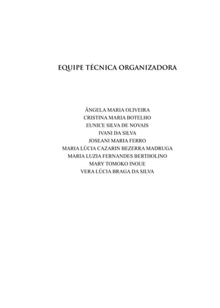ÂNGELA MARIA OLIVEIRA
CRISTINA MARIA BOTELHO
EUNICE SILVA DE NOVAIS
IVANI DA SILVA
JOSEANI MARIA FERRO
MARIA LÚCIA CAZARIN BEZERRA MADRUGA
MARIA LUZIA FERNANDES BERTHOLINO
MARY TOMOKO INOUE
VERA LÚCIA BRAGA DA SILVA
EQUIPE TÉCNICA ORGANIZADORA
 