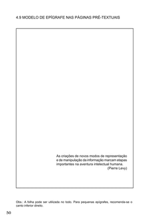 50
4.9 MODELO DE EPÍGRAFE NAS PÁGINAS PRÉ-TEXTUAIS
Obs.: A folha pode ser utilizada no todo. Para pequenas epígrafes, recomenda-se o
canto inferior direito.
As criações de novos modos de representação
e de manipulação da informação marcam etapas
importantes na aventura intelectual humana.
(Pierre Levy)
 