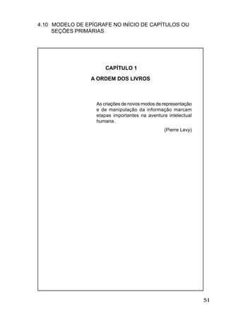 51
4.10 MODELO DE EPÍGRAFE NO INÍCIO DE CAPÍTULOS OU
SEÇÕES PRIMÁRIAS
CAPÍTULO 1
A ORDEM DOS LIVROS
As criações de novos modos de representação
e de manipulação da informação marcam
etapas importantes na aventura intelectual
humana.
(Pierre Levy)
 