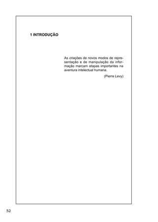 52
1 INTRODUÇÃO
As criações de novos modos de repre-
sentação e de manipulação da infor-
mação marcam etapas importantes na
aventura intelectual humana.
(Pierre Levy)
 