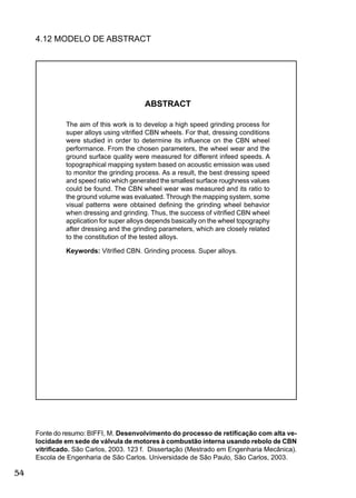 54
4.12 MODELO DE ABSTRACT
ABSTRACT
The aim of this work is to develop a high speed grinding process for
super alloys using vitriﬁed CBN wheels. For that, dressing conditions
were studied in order to determine its inﬂuence on the CBN wheel
performance. From the chosen parameters, the wheel wear and the
ground surface quality were measured for different infeed speeds. A
topographical mapping system based on acoustic emission was used
to monitor the grinding process. As a result, the best dressing speed
and speed ratio which generated the smallest surface roughness values
could be found. The CBN wheel wear was measured and its ratio to
the ground volume was evaluated. Through the mapping system, some
visual patterns were obtained deﬁning the grinding wheel behavior
when dressing and grinding. Thus, the success of vitriﬁed CBN wheel
application for super alloys depends basically on the wheel topography
after dressing and the grinding parameters, which are closely related
to the constitution of the tested alloys.
Keywords: Vitriﬁed CBN. Grinding process. Super alloys.
Fonte do resumo: BIFFI, M. Desenvolvimento do processo de retiﬁcação com alta ve-
locidade em sede de válvula de motores à combustão interna usando rebolo de CBN
vitriﬁcado. São Carlos, 2003. 123 f. Dissertação (Mestrado em Engenharia Mecânica).
Escola de Engenharia de São Carlos. Universidade de São Paulo, São Carlos, 2003.
 