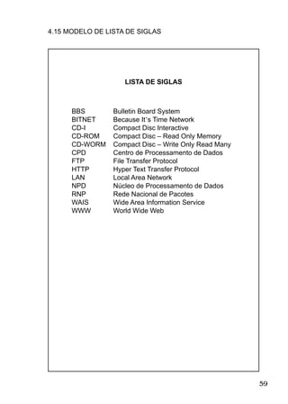 59
4.15 MODELO DE LISTA DE SIGLAS
BBS
BITNET
CD-I
CD-ROM
CD-WORM
CPD
FTP
HTTP
LAN
NPD
RNP
WAIS
WWW
Bulletin Board System
Because It’s Time Network
Compact Disc Interactive
Compact Disc – Read Only Memory
Compact Disc – Write Only Read Many
Centro de Processamento de Dados
File Transfer Protocol
Hyper Text Transfer Protocol
Local Area Network
Núcleo de Processamento de Dados
Rede Nacional de Pacotes
Wide Area Information Service
World Wide Web
LISTA DE SIGLAS
 