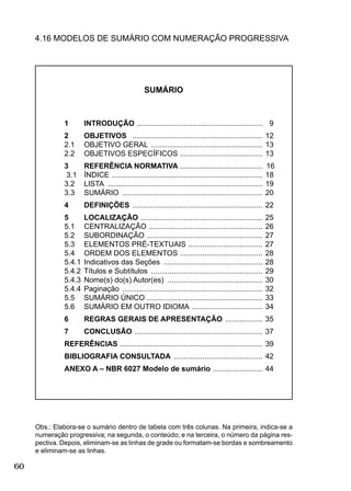 60
4.16 MODELOS DE SUMÁRIO COM NUMERAÇÃO PROGRESSIVA
Obs.: Elabora-se o sumário dentro de tabela com três colunas. Na primeira, indica-se a
numeração progressiva; na segunda, o conteúdo; e na terceira, o número da página res-
pectiva. Depois, eliminam-se as linhas de grade ou formatam-se bordas e sombreamento
e eliminam-se as linhas.
1 INTRODUÇÃO ............................................................. 9
2 OBJETIVOS ............................................................... 12
2.1 OBJETIVO GERAL ...................................................... 13
2.2 OBJETIVOS ESPECÍFICOS ........................................ 13
3 REFERÊNCIA NORMATIVA ........................................ 16
3.1 ÍNDICE ......................................................................... 18
3.2 LISTA ........................................................................... 19
3.3 SUMÁRIO .................................................................... 20
4 DEFINIÇÕES ............................................................... 22
5 LOCALIZAÇÃO ........................................................... 25
5.1 CENTRALIZAÇÃO ....................................................... 26
5.2 SUBORDINAÇÃO ........................................................ 27
5.3 ELEMENTOS PRÉ-TEXTUAIS .................................... 27
5.4 ORDEM DOS ELEMENTOS ........................................ 28
5.4.1 Indicativos das Seções ................................................ 28
5.4.2 Títulos e Subtítulos ...................................................... 29
5.4.3 Nome(s) do(s) Autor(es) .............................................. 30
5.4.4 Paginação .................................................................... 32
5.5 SUMÁRIO ÚNICO ........................................................ 33
5.6 SUMÁRIO EM OUTRO IDIOMA .................................. 34
6 REGRAS GERAIS DE APRESENTAÇÃO .................. 35
7 CONCLUSÃO .............................................................. 37
REFERÊNCIAS ..................................................................... 39
BIBLIOGRAFIA CONSULTADA ........................................... 42
ANEXO A – NBR 6027 Modelo de sumário ........................ 44
SUMÁRIO
 