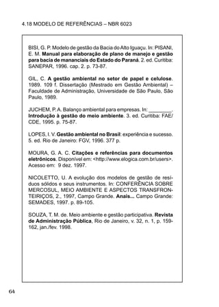 64
4.18 MODELO DE REFERÊNCIAS – NBR 6023
BISI, G. P. Modelo de gestão da Bacia doAlto Iguaçu. In: PISANI,
E. M. Manual para elaboração de plano de manejo e gestão
para bacia de mananciais do Estado do Paraná. 2. ed. Curitiba:
SANEPAR, 1996. cap. 2. p. 73-87.
GIL, C. A gestão ambiental no setor de papel e celulose.
1989. 109 f. Dissertação (Mestrado em Gestão Ambiental) –
Faculdade de Administração, Universidade de São Paulo, São
Paulo, 1989.
JUCHEM, P.A. Balanço ambiental para empresas. In: ________.
Introdução à gestão do meio ambiente. 3. ed. Curitiba: FAE/
CDE, 1995. p. 75-87.
LOPES, I. V. Gestão ambiental no Brasil: experiência e sucesso.
5. ed. Rio de Janeiro: FGV, 1996. 377 p.
MOURA, G. A. C. Citações e referências para documentos
eletrônicos. Disponível em: <http://www.elogica.com.br/users>.
Acesso em: 9 dez. 1997.
NICOLETTO, U. A evolução dos modelos de gestão de resí-
duos sólidos e seus instrumentos. In: CONFERÊNCIA SOBRE
MERCOSUL, MEIO AMBIENTE E ASPECTOS TRANSFRON-
TEIRIÇOS, 2., 1997, Campo Grande. Anais... Campo Grande:
SEMADES, 1997. p. 89-105.
SOUZA, T. M. de. Meio ambiente e gestão participativa. Revista
de Administração Pública, Rio de Janeiro, v. 32, n. 1, p. 159-
162, jan./fev. 1998.
 