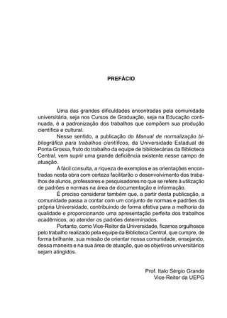 PREFÁCIO
Uma das grandes diﬁculdades encontradas pela comunidade
universitária, seja nos Cursos de Graduação, seja na Educação conti-
nuada, é a padronização dos trabalhos que compõem sua produção
cientíﬁca e cultural.
Nesse sentido, a publicação do Manual de normalização bi-
bliográﬁca para trabalhos cientíﬁcos, da Universidade Estadual de
Ponta Grossa, fruto do trabalho da equipe de bibliotecárias da Biblioteca
Central, vem suprir uma grande deﬁciência existente nesse campo de
atuação.
A fácil consulta, a riqueza de exemplos e as orientações encon-
tradas nesta obra com certeza facilitarão o desenvolvimento dos traba-
lhos de alunos, professores e pesquisadores no que se refere à utilização
de padrões e normas na área de documentação e informação.
É preciso considerar também que, a partir desta publicação, a
comunidade passa a contar com um conjunto de normas e padrões da
própria Universidade, contribuindo de forma efetiva para a melhoria da
qualidade e proporcionando uma apresentação perfeita dos trabalhos
acadêmicos, ao atender os padrões determinados.
Portanto, como Vice-Reitor da Universidade, ﬁcamos orgulhosos
pelo trabalho realizado pela equipe da Biblioteca Central, que cumpre, de
forma brilhante, sua missão de orientar nossa comunidade, ensejando,
dessa maneira e na sua área de atuação, que os objetivos universitários
sejam atingidos.
Prof. Italo Sérgio Grande
Vice-Reitor da UEPG
 