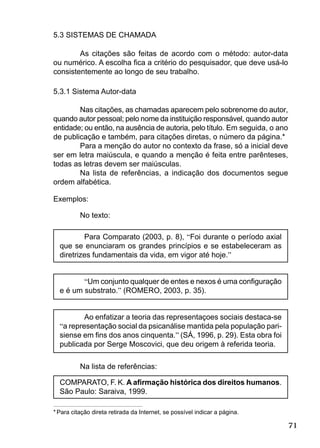71
5.3 SISTEMAS DE CHAMADA
As citações são feitas de acordo com o método: autor-data
ou numérico. A escolha ﬁca a critério do pesquisador, que deve usá-lo
consistentemente ao longo de seu trabalho.
5.3.1 Sistema Autor-data
Nas citações, as chamadas aparecem pelo sobrenome do autor,
quando autor pessoal; pelo nome da instituição responsável, quando autor
entidade; ou então, na ausência de autoria, pelo título. Em seguida, o ano
de publicação e também, para citações diretas, o número da página.*
Para a menção do autor no contexto da frase, só a inicial deve
ser em letra maiúscula, e quando a menção é feita entre parênteses,
todas as letras devem ser maiúsculas.
Na lista de referências, a indicação dos documentos segue
ordem alfabética.
Exemplos:
No texto:
Para Comparato (2003, p. 8), “Foi durante o período axial
que se enunciaram os grandes princípios e se estabeleceram as
diretrizes fundamentais da vida, em vigor até hoje.”
“Um conjunto qualquer de entes e nexos é uma conﬁguração
e é um substrato.” (ROMERO, 2003, p. 35).
Ao enfatizar a teoria das representaçoes sociais destaca-se
“a representação social da psicanálise mantida pela população pari-
siense em ﬁns dos anos cinquenta.” (SÁ, 1996, p. 29). Esta obra foi
publicada por Serge Moscovici, que deu origem à referida teoria.
Na lista de referências:
COMPARATO, F. K. A aﬁrmação histórica dos direitos humanos.
São Paulo: Saraiva, 1999.
* Para citação direta retirada da Internet, se possível indicar a página.
 