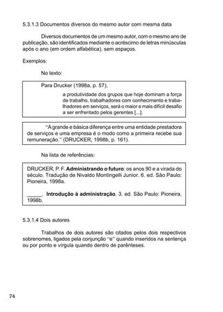 74
5.3.1.3 Documentos diversos do mesmo autor com mesma data
Diversos documentos de um mesmo autor, com o mesmo ano de
publicação, são identiﬁcados mediante o acréscimo de letras minúsculas
após o ano (em ordem alfabética), sem espaços.
Exemplos:
No texto:
Para Drucker (1998a, p. 57),
a produtividade dos grupos que hoje dominam a força
de trabalho, trabalhadores com conhecimento e traba-
lhadores em serviços, será o maior e mais difícil desaﬁo
a ser enfrentado pelos gerentes [...].
“Agrande e básica diferença entre uma entidade prestadora
de serviços e uma empresa é o modo como a primeira recebe sua
remuneração.” (DRUCKER, 1998b, p. 161).
Na lista de referências:
DRUCKER, P. F. Administrando o futuro: os anos 90 e a virada do
século. Tradução de Nivaldo Montingelli Junior. 6. ed. São Paulo:
Pioneira, 1998a.
_____. Introdução à administração. 3. ed. São Paulo: Pioneira,
1998b.
5.3.1.4 Dois autores
Trabalhos de dois autores são citados pelos dois respectivos
sobrenomes, ligados pela conjunção “e” quando inseridos na sentença
ou por ponto e vírgula quando dentro de parênteses.
 