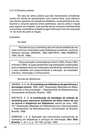 78
5.3.1.8 Diversos autores
No caso de vários autores que são mencionados simultanea-
mente em virtude de apresentarem uma mesma ideia, seus sobreno-
mes devem aparecer em seqüência alfabética, acompanhados do ano.
Quando o conjunto aparece entre parênteses, usa-se ponto e vírgula
para separar as unidades, mas quando ele se incorpora sintaticamente
a uma frase, a penúltima unidade se liga à última por meio da conjunção
“e” ao invés de ponto e vírgula.
Exemplos:
No texto:
Percebe-se que o marketing não vem sendo adotado de ma-
neira contínua e sistemática pelas bibliotecas brasileiras, conforme
literatura indicada. (AMARAL, 1990; BAPTISTA, 1985; MOBRICE,
1990; SILVA, 1986).
Essa revolução é comentada por Oashi (1992); Paula (1991)
e Pontes (1990), os quais apresentam argumentações e explicações
para a realidade atual com colocações semelhantes, lembrando que
a nova realidade vem proporcionando a interação da sociedade,
indivíduo, informação e conhecimento.
Na lista de referências:
AMARAL, S.A. do. O marketing nas bibliotecas de geociências e
tecnologia mineral. 1990. 248 f. Dissertação (Mestrado em Biblio-
teconomia e Documentação) – Departamento de Biblioteconomia,
Universidade de Brasília, Brasília, 1990.
BAPTISTA, S. G. A contribuição da estratégia do método de
marketing para solucionar problemas de baixo índice de uso
no acervo e freqüência em bibliotecas: estudo de caso. 1985.
76 f. Dissertação (Mestrado em Biblioteconomia e Documentação)
– Departamento de Biblioteconomia, Universidade de Brasília,
Brasília, 1986.
MOBRICE, I. A. S. Aplicação dos instrumentos promocionais de
marketing em bibliotecas e serviços de informação. Rev. Bibl.
Brasília, v. 18, n. 2, p. 157-165, jul./dez. 1990.
 