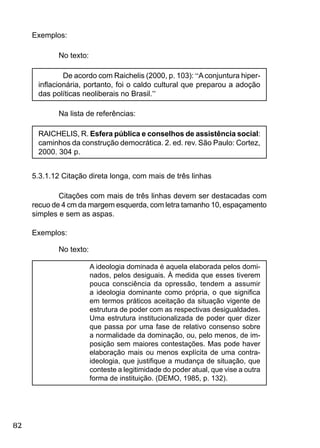 82
Exemplos:
No texto:
De acordo com Raichelis (2000, p. 103): “Aconjuntura hiper-
inﬂacionária, portanto, foi o caldo cultural que preparou a adoção
das políticas neoliberais no Brasil.”
Na lista de referências:
RAICHELIS, R. Esfera pública e conselhos de assistência social:
caminhos da construção democrática. 2. ed. rev. São Paulo: Cortez,
2000. 304 p.
5.3.1.12 Citação direta longa, com mais de três linhas
Citações com mais de três linhas devem ser destacadas com
recuo de 4 cm da margem esquerda, com letra tamanho 10, espaçamento
simples e sem as aspas.
Exemplos:
No texto:
A ideologia dominada é aquela elaborada pelos domi-
nados, pelos desiguais. À medida que esses tiverem
pouca consciência da opressão, tendem a assumir
a ideologia dominante como própria, o que signiﬁca
em termos práticos aceitação da situação vigente de
estrutura de poder com as respectivas desigualdades.
Uma estrutura institucionalizada de poder quer dizer
que passa por uma fase de relativo consenso sobre
a normalidade da dominação, ou, pelo menos, de im-
posição sem maiores contestações. Mas pode haver
elaboração mais ou menos explícita de uma contra-
ideologia, que justiﬁque a mudança de situação, que
conteste a legitimidade do poder atual, que vise a outra
forma de instituição. (DEMO, 1985, p. 132).
 