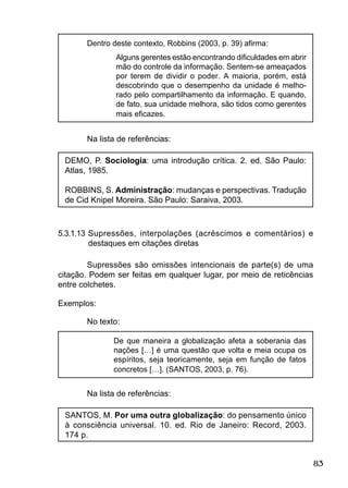 83
Dentro deste contexto, Robbins (2003, p. 39) aﬁrma:
Alguns gerentes estão encontrando diﬁculdades em abrir
mão do controle da informação. Sentem-se ameaçados
por terem de dividir o poder. A maioria, porém, está
descobrindo que o desempenho da unidade é melho-
rado pelo compartilhamento da informação. E quando,
de fato, sua unidade melhora, são tidos como gerentes
mais eﬁcazes.
Na lista de referências:
DEMO, P. Sociologia: uma introdução crítica. 2. ed. São Paulo:
Atlas, 1985.
ROBBINS, S. Administração: mudanças e perspectivas. Tradução
de Cid Knipel Moreira. São Paulo: Saraiva, 2003.
5.3.1.13 Supressões, interpolações (acréscimos e comentários) e
destaques em citações diretas
Supressões são omissões intencionais de parte(s) de uma
citação. Podem ser feitas em qualquer lugar, por meio de reticências
entre colchetes.
Exemplos:
No texto:
De que maneira a globalização afeta a soberania das
nações […] é uma questão que volta e meia ocupa os
espíritos, seja teoricamente, seja em função de fatos
concretos […]. (SANTOS, 2003, p. 76).
Na lista de referências:
SANTOS, M. Por uma outra globalização: do pensamento único
à consciência universal. 10. ed. Rio de Janeiro: Record, 2003.
174 p.
 