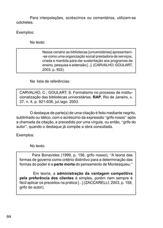 84
O destaque de parte(s) de uma citação é feito mediante negrito,
sublinhado ou itálico, com o acréscimo da expressão “grifo nosso” após
a chamada da citação, e precedido por uma vírgula, ou então, “grifo do
autor”, quando o destaque já compõe a obra consultada.
Exemplos:
No texto:
Para Bonavides (1999, p. 156, grifo nosso), “A teoria das
formas de governo como critério distintivo para a determinação das
formas do poder é a parte morta do pensamento de Montesquieu.”
Em teoria, a administração da vantagem competitiva
pela preferência dos clientes é simples, porém nem sempre é
fácil aplicar os preceitos na prática [...] (ZACCARELLI, 2003, p. 158,
grifo do autor).
Para interpolações, acréscimos ou comentários, utilizam-se
colchetes.
Exemplos:
No texto:
Nesse cenário as bibliotecas [universitárias] apresentam-
-se como uma organização social prestadora de serviços,
criada e mantida para dar sustentação aos programas de
ensino, pesquisa e extensão [...]. (CARVALHO; GOULART,
2003, p. 922).
Na lista de referências:
CARVALHO, C.; GOULART, S. Formalismo no processo de institu-
cionalização das bibliotecas universitárias. RAP, Rio de Janeiro, v.
37, n. 4, p. 921-938, jul./ago. 2003.
 