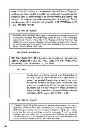 88
organizacional, nós temos pouca ou nenhuma inﬂuência. Enquanto
a biblioteca pode ajudar a facilitar as mudanças necessárias das
pessoas para a administração de conhecimento prosperar, nós
somos colocados pobremente como agentes de mudança. Este é
um obstáculo, não é uma barreira absoluta.1
(SCHWARZWALDER,
1999, tradução nossa).
Na nota de rodapé:
1
“Librarians have a few major advantages as knowledge management players and
one major disadvantage. The disadvantage is fairly obvious. In terms of changing
organizational culture, we have little to no inﬂuence. While the library can help
facilitate the people changes necessary for knowledge management to thrive, we
are poorly placed as change agents. While this is an obstacle, it is not an absolute
barrier”. (SCHWARZWALDER, 1999).
Na lista de referências:
SCHWARZWALDER, R. Librarians as knowledge management
agents. EContent, aug./sept. 1999. Disponível em: <http://www.
ﬁndarticles.com>. Acesso em: 10 jan. 2001.
No texto:
Equity law to a large extent was formulated in
maxims, such as ‘equity suffers not a right without a
remedy’, or ‘equity follows the law’, meaning that equity
will derive a means to achieve a lawful result when legal
procedure is inadequate. Equity and law are no longer
bifurcated but are now merged in most jurisdictions,
though equity jurisprudence and equitable doctrines are
still independently viable. (GIFIS, 1984, p. 50).
Na nota de rodapé:
1
O Direito da equity, em grande medida, era formulado em máximas, tais como ‘a
equity não suporta um direito sem um remédio’, ou ‘a equity acompanha a lei’,
signiﬁcando que a equity fornecerá um signiﬁcado para se atingir um resultado
jurídico quando o procedimento legal se mostrar inadequado. A equity e a lei não
se acham mais bifurcadas, mas encontram-se agora fundidas na maioria das
jurisdições, embora a jurisprudência e a doutrina sobre a equity ainda pareçam
independentemente viáveis. (GIFIS, 1984, tradução nossa).
 