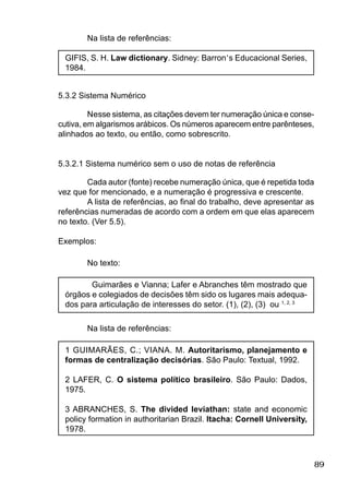89
Na lista de referências:
GIFIS, S. H. Law dictionary. Sidney: Barron’s Educacional Series,
1984.
5.3.2 Sistema Numérico
Nesse sistema, as citações devem ter numeração única e conse-
cutiva, em algarismos arábicos. Os números aparecem entre parênteses,
alinhados ao texto, ou então, como sobrescrito.
5.3.2.1 Sistema numérico sem o uso de notas de referência
Cada autor (fonte) recebe numeração única, que é repetida toda
vez que for mencionado, e a numeração é progressiva e crescente.
A lista de referências, ao ﬁnal do trabalho, deve apresentar as
referências numeradas de acordo com a ordem em que elas aparecem
no texto. (Ver 5.5).
Exemplos:
No texto:
Guimarães e Vianna; Lafer e Abranches têm mostrado que
órgãos e colegiados de decisões têm sido os lugares mais adequa-
dos para articulação de interesses do setor. (1), (2), (3) ou 1, 2, 3
Na lista de referências:
1 GUIMARÃES, C.; VIANA. M. Autoritarismo, planejamento e
formas de centralização decisórias. São Paulo: Textual, 1992.
2 LAFER, C. O sistema político brasileiro. São Paulo: Dados,
1975.
3 ABRANCHES, S. The divided leviathan: state and economic
policy formation in authoritarian Brazil. Itacha: Cornell University,
1978.
 