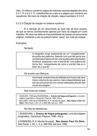 91
Obs.: O sistema numérico segue as mesmas recomendações dos itens
5.3.1.11 a 5.3.1.17, substituindo-se o ano e a página por números em
sequência. No caso de citação de citação, seguir exemplos 5.3.2.3.
5.3.2.3 Citação de citação no sistema numérico
É a menção de um documento ao qual não se teve acesso,
de que se tomou conhecimento apenas por meio de citação em outro
trabalho. Só deve ser feita na impossibilidade de acesso ao documento
original, mediante o uso da palavra latina “apud” em nota de rodapé.
Exemplos:
No texto:
A ortograﬁa surge exatamente de um ‘congelamento’
da graﬁa das palavras, fazendo com que ela perca sua
característica básica de ser uma escrita pelos segmentos
fonéticos, passando a ser a escrita de ‘uma palavra de
forma ﬁxa’, independente de como o escritor fala ou o
leitor diz o que lê.1
De acordo com Beluzzo,
A principal característica da biblioteca do futuro não será
mais o volume do seu acervo, mas a disponibilidade que
tem de comunicar-se com outras instituições através das
novas tecnologias.2
Nas notas de rodapé:
1
GAGLIARI, 1994 apud SUASSUNA, L. Ensino de língua portuguesa: uma abor-
dagem pragmática. Campinas: Papirus, 1995, 242 p.
2
BELUZZO, 1994 apud FERREIRA, R. A. Mundo de papel... Rev. Assoc. Paul. Cir.
Dent., São Paulo, v.50, n.5, p.384-392, set./out. 1996.
Na lista de referências:
1 SUASSUNA, L. Ensino de língua portuguesa: uma abordagem
pragmática. Campinas: Papirus, 1995. 242 p.
2 FERREIRA, R.A. Mundo de papel... Rev. Assoc. Paul. Cir. Dent.,
São Paulo, v. 50, n. 5, p. 384-392, set./out. 1996.
 