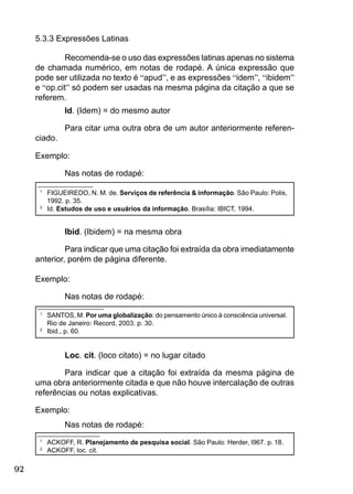 92
Id. (Idem) = do mesmo autor
Para citar uma outra obra de um autor anteriormente referen-
ciado.
Exemplo:
Nas notas de rodapé:
_______________
1
FIGUEIREDO, N. M. de. Serviços de referência & informação. São Paulo: Polis,
1992. p. 35.
2
Id. Estudos de uso e usuários da informação. Brasília: IBICT, 1994.
Ibid. (Ibidem) = na mesma obra
Para indicar que uma citação foi extraída da obra imediatamente
anterior, porém de página diferente.
Exemplo:
Nas notas de rodapé:
__________________
1
SANTOS, M. Por uma globalização: do pensamento único à consciência universal.
Rio de Janeiro: Record, 2003. p. 30.
2
Ibid., p. 60.
Loc. cit. (loco citato) = no lugar citado
Para indicar que a citação foi extraída da mesma página de
uma obra anteriormente citada e que não houve intercalação de outras
referências ou notas explicativas.
Exemplo:
Nas notas de rodapé:
_________________
1
ACKOFF, R. Planejamento de pesquisa social. São Paulo: Herder, l967. p. 18.
2
ACKOFF, loc. cit.
5.3.3 Expressões Latinas
Recomenda-se o uso das expressões latinas apenas no sistema
de chamada numérico, em notas de rodapé. A única expressão que
pode ser utilizada no texto é “apud”, e as expressões “idem”, “ibidem”
e “op.cit” só podem ser usadas na mesma página da citação a que se
referem.
 