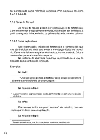 94
ser apresentada como referência completa. (Ver exemplos nos itens
5.2.1 e 5.3.2.3).
5.3.4 Notas de Rodapé
As notas de rodapé podem ser explicativas e de referências.
Com fonte menor e espaçamento simples, elas devem ser alinhadas, a
partir da segunda linha, embaixo da primeira letra da primeira palavra.
5.3.4.1 Notas explicativas
São explanações, indicações referenciais e comentários que
não são incluídos no texto para evitar a interrupção lógica do raciocí-
nio. Devem ser feitas em algarismos arábicos, com numeração única e
consecutiva para cada capítulo ou parte.
No sistema de chamada numérico, recomenda-se o uso do
asterisco como símbolo de remissão.
Exemplos:
No texto:
“Os outros dois pontos a destacar são o agudo desequilíbrio
externo e a insuﬁciência de acumulação.”1
Na nota de rodapé:
_________________
1
Aqui privilegiamos os problemas do capital, conformando-nos com uma reprodução
dinâmica.
No texto:
Elaboramos juntos um plano sexenal* de trabalho, com as-
pectos particulares da evangelização.
Na nota de rodapé:
_________________
* De seis em seis anos, que é a duração dos mandatos presidenciais.
 