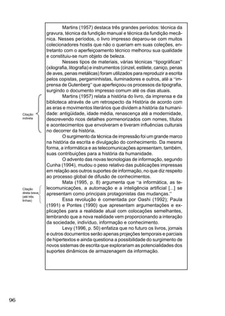 96
Martins (1957) destaca três grandes períodos: técnica da
gravura, técnica da fundição manual e técnica da fundição mecâ-
nica. Nesses períodos, o livro impresso deparou-se com muitos
colecionadores hostis que não o queriam em suas coleções, en-
tretanto com o aperfeiçoamento técnico melhorou sua qualidade
e constituiu-se num objeto de beleza.
Nesses tipos de materiais, várias técnicas “tipográﬁcas”
(xilograﬁa, litograﬁa) e instrumentos (cinzel, estilete, caniço, penas
de aves, penas metálicas) foram utilizados para reproduzir a escrita
pelos copistas, pergaminhistas, iluminadores e outros, até a “im-
prensa de Gutenberg” que aperfeiçoou os processos da tipograﬁa,
surgindo o documento impresso comum até os dias atuais.
Martins (1957) relata a história do livro, da imprensa e da
biblioteca através de um retrospecto da História de acordo com
as eras e movimentos literários que dividem a história da humani-
dade: antigüidade, idade média, renascença até a modernidade,
descrevendo ricos detalhes pormenorizados com nomes, títulos
e acontecimentos que envolveram e tiveram inﬂuências culturais
no decorrer da história.
O surgimento da técnica de impressão foi um grande marco
na história da escrita e divulgação do conhecimento. Da mesma
forma, a informática e as telecomunicações apresentam, também,
suas contribuições para a história da humanidade.
O advento das novas tecnologias de informação, segundo
Cunha (1994), mudou o peso relativo das publicações impressas
em relação aos outros suportes de informação, no que diz respeito
ao processo global de difusão de conhecimentos.
Mata (1995, p. 8) argumenta que “a informática, as te-
lecomunicações, a automação e a inteligência artiﬁcial [...] se
apresentam como principais protagonistas das mudanças.”
Essa revolução é comentada por Oashi (1992); Paula
(1991) e Pontes (1990) que apresentam argumentações e ex-
plicações para a realidade atual com colocações semelhantes,
lembrando que a nova realidade vem proporcionando a interação
da sociedade, indivíduo, informação e conhecimento.
Levy (1996, p. 50) enfatiza que no futuro os livros, jornais
e outros documentos serão apenas projeções temporais e parciais
de hipertextos e ainda questiona a possibilidade do surgimento de
novos sistemas de escrita que explorariam as potencialidades dos
suportes dinâmicos de armazenagem da informação.
Citação
direta breve
(até três
linhas)
Citação
indireta
 