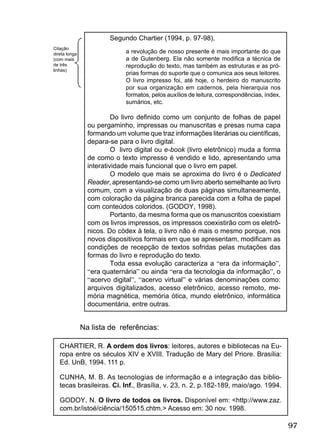 97
Segundo Chartier (1994, p. 97-98),
a revolução de nosso presente é mais importante do que
a de Gutenberg. Ela não somente modiﬁca a técnica de
reprodução do texto, mas também as estruturas e as pró-
prias formas do suporte que o comunica aos seus leitores.
O livro impresso foi, até hoje, o herdeiro do manuscrito
por sua organização em cadernos, pela hierarquia nos
formatos, pelos auxílios de leitura, correspondências, índex,
sumários, etc.
Do livro deﬁnido como um conjunto de folhas de papel
ou pergaminho, impressas ou manuscritas e presas numa capa
formando um volume que traz informações literárias ou cientíﬁcas,
depara-se para o livro digital.
O livro digital ou e-book (livro eletrônico) muda a forma
de como o texto impresso é vendido e lido, apresentando uma
interatividade mais funcional que o livro em papel.
O modelo que mais se aproxima do livro é o Dedicated
Reader, apresentando-se como um livro aberto semelhante ao livro
comum, com a visualização de duas páginas simultaneamente,
com coloração da página branca parecida com a folha de papel
com conteúdos coloridos. (GODOY, 1998).
Portanto, da mesma forma que os manuscritos coexistiam
com os livros impressos, os impressos coexistirão com os eletrô-
nicos. Do códex à tela, o livro não é mais o mesmo porque, nos
novos dispositivos formais em que se apresentam, modiﬁcam as
condições de recepção de textos sofridas pelas mutações das
formas do livro e reprodução do texto.
Toda essa evolução caracteriza a “era da informação”,
“era quaternária” ou ainda “era da tecnologia da informação”, o
“acervo digital”, “acervo virtual” e várias denominações como:
arquivos digitalizados, acesso eletrônico, acesso remoto, me-
mória magnética, memória ótica, mundo eletrônico, informática
documentária, entre outras.
Na lista de referências:
CHARTIER, R. A ordem dos livros: leitores, autores e bibliotecas na Eu-
ropa entre os séculos XIV e XVIII. Tradução de Mary del Priore. Brasília:
Ed. UnB, 1994. 111 p.
CUNHA, M. B. As tecnologias de informação e a integração das biblio-
tecas brasileiras. Ci. Inf., Brasília, v. 23, n. 2, p.182-189, maio/ago. 1994.
GODOY, N. O livro de todos os livros. Disponível em: <http://www.zaz.
com.br/istoé/ciência/150515.chtm.> Acesso em: 30 nov. 1998.
Citação
direta longa
(com mais
de três
linhas)
 