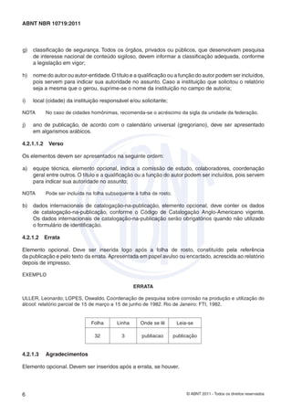 © ABNT 2011 - Todos os direitos reservados6
ABNT NBR 10719:2011
g) classiﬁcação de segurança. Todos os órgãos, privados ou públicos, que desenvolvam pesquisa
de interesse nacional de conteúdo sigiloso, devem informar a classiﬁcação adequada, conforme
a legislação em vigor;
h) nome do autor ou autor-entidade.O título e a qualiﬁcação ou a função do autor podem ser incluídos,
pois servem para indicar sua autoridade no assunto. Caso a instituição que solicitou o relatório
seja a mesma que o gerou, suprime-se o nome da instituição no campo de autoria;
i) local (cidade) da instituição responsável e/ou solicitante;
NOTA No caso de cidades homônimas, recomenda-se o acréscimo da sigla da unidade da federação.
j) ano de publicação, de acordo com o calendário universal (gregoriano), deve ser apresentado
em algarismos arábicos.
4.2.1.1.2 Verso
Os elementos devem ser apresentados na seguinte ordem:
a) equipe técnica, elemento opcional, indica a comissão de estudo, colaboradores, coordenação
geral entre outros. O título e a qualiﬁcação ou a função do autor podem ser incluídos, pois servem
para indicar sua autoridade no assunto;
NOTA Pode ser incluída na folha subsequente à folha de rosto.
b) dados internacionais de catalogação-na-publicação, elemento opcional, deve conter os dados
de catalogação-na-publicação, conforme o Código de Catalogação Anglo-Americano vigente.
Os dados internacionais de catalogação-na-publicação serão obrigatórios quando não utilizado
o formulário de identiﬁcação.
4.2.1.2 Errata
Elemento opcional. Deve ser inserida logo após a folha de rosto, constituído pela referência
da publicação e pelo texto da errata. Apresentada em papel avulso ou encartado, acrescida ao relatório
depois de impresso.
EXEMPLO
ERRATA
ULLER, Leonardo; LOPES, Oswaldo. Coordenação de pesquisa sobre corrosão na produção e utilização do
álcool: relatório parcial de 15 de março a 15 de junho de 1982. Rio de Janeiro: FTI, 1982.
Folha Linha Onde se lê Leia-se
32 3 publiacao publicação
4.2.1.3 Agradecimentos
Elemento opcional. Devem ser inseridos após a errata, se houver.
 