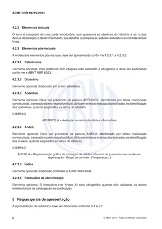 © ABNT 2011 - Todos os direitos reservados8
ABNT NBR 10719:2011
4.2.2 Elementos textuais
O texto é composto de uma parte introdutória, que apresenta os objetivos do relatório e as razões
de sua elaboração;o desenvolvimento, que detalha a pesquisa ou estudo realizado e as considerações
ﬁnais.
4.2.3 Elementos pós-textuais
A ordem dos elementos pós-textuais deve ser apresentada conforme 4.2.3.1 a 4.2.3.5.
4.2.3.1 Referências
Elemento opcional. Para relatórios com citações este elemento é obrigatório e deve ser elaborados
conforme a ABNT NBR 6023.
4.2.3.2 Glossário
Elemento opcional. Elaborado em ordem alfabética.
4.2.3.3 Apêndice
Elemento opcional. Deve ser precedido da palavra APÊNDICE, identiﬁcado por letras maiúsculas
consecutivas, travessão e pelo respectivo título.Utilizam-se letras maiúsculas dobradas, na identiﬁcação
dos apêndices, quando esgotadas as letras do alfabeto.
EXEMPLO
APÊNDICE A – Avaliação numérica de células inﬂamatórias
4.2.3.4 Anexo
Elemento opcional. Deve ser precedido da palavra ANEXO, identiﬁcado por letras maiúsculas
consecutivas, travessão e pelo respectivo título.Utilizam-se letras maiúsculas dobradas, na identiﬁcação
dos anexos, quando esgotadas as letras do alfabeto.
EXEMPLO
ANEXO A – Representação gráﬁca de contagem de células inﬂamatórias presentes nas caudas em
regeneração - Grupo de controle I (Temperatura...)
4.2.3.5 Índice
Elemento opcional. Elaborado conforme a ABNT NBR 6034.
4.2.3.6 Formulário de identiﬁcação
Elemento opcional. O formulário (ver Anexo A) será obrigatório quando não utilizados os dados
internacionais de catalogação-na-publicação.
5 Regras gerais de apresentação
A apresentação de relatórios deve ser elaborada conforme 5.1 a 5.7.
 