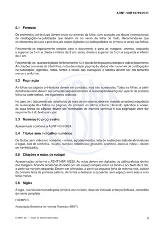 © ABNT 2011 - Todos os direitos reservados 9
ABNT NBR 10719:2011
5.1 Formato
Os elementos pré-textuais devem iniciar no anverso da folha, com exceção dos dados internacionais
de catalogação-na-publicação que devem vir no verso da folha de rosto. Recomenda-se que
os elementos textuais e pós-textuais sejam digitados ou datilografados no anverso e verso das folhas.
Recomenda-se espaçamento simples para o documento e para as margens: anverso, esquerda
e superior de 3 cm e direita e inferior de 2 cm; verso, direita e superior de 3 cm e esquerda e inferior
de 2 cm.
Recomenda-se, quando digitado, fonte tamanho 12 e tipo da fonte padronizado para todo o documento.
As citações com mais de três linhas, notas de rodapé, paginação, dados internacionais de catalogação-
na-publicação, legendas, notas, fontes e títulos das ilustrações e tabelas devem ser em tamanho
menor e uniforme.
5.2 Paginação
As folhas ou páginas pré-textuais devem ser contadas, mas não numeradas. Todas as folhas, a partir
da folha de rosto, devem ser contadas sequencialmente. A numeração deve ﬁgurar, a partir da primeira
folha da parte textual, em algarismos arábicos.
No caso de o documento ser constituído de mais de um volume, deve ser mantida uma única sequência
de numeração das folhas ou páginas, do primeiro ao último volume. Havendo apêndice e anexo,
as suas folhas ou páginas devem ser numeradas de maneira contínua e sua paginação deve dar
seguimento à do texto principal.
5.3 Numeração progressiva
Apresentada conforme a ABNT NBR 6024.
5.4 Títulos sem indicativo numérico
Os títulos, sem indicativo numérico – errata, agradecimentos, lista de ilustrações, lista de abreviaturas
e siglas, lista de símbolos, resumo, sumário, referências, glossário, apêndice, anexo e índice – devem
ser centralizados.
5.5 Citações e notas de rodapé
Apresentadas conforme a ABNT NBR 10520. As notas devem ser digitadas ou datilografadas dentro
das margens, ﬁcando separadas do texto por um espaço simples entre as linhas e por ﬁlete de 5 cm,
a partir da margem esquerda. Devem ser alinhadas, a partir da segunda linha da mesma nota, abaixo
da primeira letra da primeira palavra, de forma a destacar o expoente, sem espaço entre elas e com
fonte menor.
5.6 Siglas
A sigla, quando mencionada pela primeira vez no texto, deve ser indicada entre parênteses, precedida
do nome completo.
EXEMPLO
Associação Brasileira de Normas Técnicas (ABNT)
 