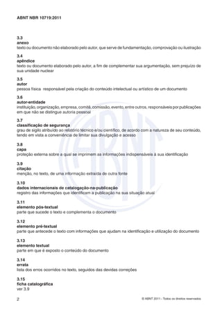 © ABNT 2011 - Todos os direitos reservados2
ABNT NBR 10719:2011
3.3
anexo
texto ou documento não elaborado pelo autor, que serve de fundamentação, comprovação ou ilustração
3.4
apêndice
texto ou documento elaborado pelo autor, a ﬁm de complementar sua argumentação, sem prejuízo de
sua unidade nuclear
3.5
autor
pessoa física responsável pela criação do conteúdo intelectual ou artístico de um documento
3.6
autor-entidade
instituição, organização, empresa, comitê, comissão, evento, entre outros, responsáveis por publicações
em que não se distingue autoria pessoal
3.7
classiﬁcação de segurança
grau de sigilo atribuído ao relatório técnico e/ou cientíﬁco, de acordo com a natureza de seu conteúdo,
tendo em vista a conveniência de limitar sua divulgação e acesso
3.8
capa
proteção externa sobre a qual se imprimem as informações indispensáveis à sua identiﬁcação
3.9
citação
menção, no texto, de uma informação extraída de outra fonte
3.10
dados internacionais de catalogação-na-publicação
registro das informações que identiﬁcam a publicação na sua situação atual
3.11
elemento pós-textual
parte que sucede o texto e complementa o documento
3.12
elemento pré-textual
parte que antecede o texto com informações que ajudam na identiﬁcação e utilização do documento
3.13
elemento textual
parte em que é exposto o conteúdo do documento
3.14
errata
lista dos erros ocorridos no texto, seguidos das devidas correções
3.15
ﬁcha catalográﬁca
ver 3.9
 