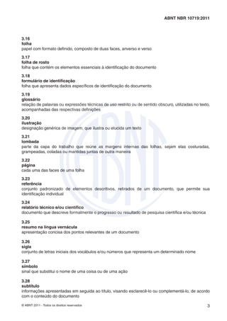 © ABNT 2011 - Todos os direitos reservados 3
ABNT NBR 10719:2011
3.16
folha
papel com formato deﬁnido, composto de duas faces, anverso e verso
3.17
folha de rosto
folha que contém os elementos essenciais à identiﬁcação do documento
3.18
formulário de identiﬁcação
folha que apresenta dados especíﬁcos de identiﬁcação do documento
3.19
glossário
relação de palavras ou expressões técnicas de uso restrito ou de sentido obscuro, utilizadas no texto,
acompanhadas das respectivas deﬁnições
3.20
ilustração
designação genérica de imagem, que ilustra ou elucida um texto
3.21
lombada
parte da capa do trabalho que reúne as margens internas das folhas, sejam elas costuradas,
grampeadas, coladas ou mantidas juntas de outra maneira
3.22
página
cada uma das faces de uma folha
3.23
referência
conjunto padronizado de elementos descritivos, retirados de um documento, que permite sua
identiﬁcação individual
3.24
relatório técnico e/ou cientíﬁco
documento que descreve formalmente o progresso ou resultado de pesquisa cientíﬁca e/ou técnica
3.25
resumo na língua vernácula
apresentação concisa dos pontos relevantes de um documento
3.26
sigla
conjunto de letras iniciais dos vocábulos e/ou números que representa um determinado nome
3.27
símbolo
sinal que substitui o nome de uma coisa ou de uma ação
3.28
subtítulo
informações apresentadas em seguida ao título, visando esclarecê-lo ou complementá-lo, de acordo
com o conteúdo do documento
 