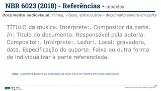 100
TÍTULO da música. Intérprete:. Compositor da parte.
In: Título do documento. Responsável pela autoria.
Compositor:. Intérprete:. Ledor:. Local: gravadora,
data. Especificação do suporte. Faixa ou outra forma
de individualizar a parte referenciada.
Documento audiovisual: filmes, vídeos, entre outros - documento sonoro em parte
NBR 6023 (2018) - Referências - modelos
Biblioteca Central da UnB | Setor de Referência, agosto 2021
Obs.: A primeira palavra ou expressão do título deve ser escrito em letras maiúsculas
 