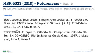 101
Exemplos:
JURA secreta. Intérprete: Simone. Compositores: S. Costa e A.
Silva. In: FACE a face. Intérprete: Simone. [S. l.]: Emi-Odeon
Brasil, 1977. 1 CD, faixa 7.
PROCISSÃO. Intérprete: Gilberto Gil. Compositor: Gilberto Gil.
In: EM CONCERTO. Rio de Janeiro: Geleia Geral, 1987. 1 disco
vinil, lado A, faixa 2.
Documento audiovisual: filmes, vídeos, entre outros - Documento sonoro em parte
NBR 6023 (2018) - Referências - modelos
Biblioteca Central da UnB | Setor de Referência, agosto 2021
 
