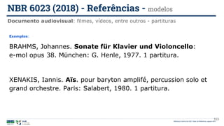 103
Exemplos:
BRAHMS, Johannes. Sonate für Klavier und Violoncello:
e-mol opus 38. München: G. Henle, 1977. 1 partitura.
XENAKIS, Iannis. Aïs. pour baryton amplifé, percussion solo et
grand orchestre. Paris: Salabert, 1980. 1 partitura.
Documento audiovisual: filmes, vídeos, entre outros - partituras
NBR 6023 (2018) - Referências - modelos
Biblioteca Central da UnB | Setor de Referência, agosto 2021
 