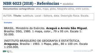 106
AUTOR. Título: subtítulo. Local : Editora, data. Descrição física. Escala.
Exemplos:
BRASIL. Ministério do Exército. Aceguá e Arroio São Miguel.
Brasília: DSG, 1980. 1 mapa, color., 79 x 95 cm. Escala 1:
50.000.
INSTITUTO BRASILEIRO DE GEOGRAFIA E ESTATÍSTICA.
Araguaçu. Brasília : 1983. 1 Mapa, p&b., 80 x 100 cm. Escala
1:250.000.
Documentos cartográficos: atlas, mapa, globo, fotografia aérea, entre outros.
NBR 6023 (2018) - Referências - modelos
Biblioteca Central da UnB | Setor de Referência, agosto 2021
 