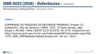107
EXEMPLO:
COMPANHIA DE PESQUISA DE RECURSOS MINERAIS. Projeto 15,
sudeste/RJ. [Rio de Janeiro]: CPRM, 1972. 33 fotos aéreas, p&b.
Escala 1:40.000. Folha CIM/SF 23-Z-II/1970, MI 2772. Disponível em:
http://acervo.cprm.gov.br/rpi_cprm/docreaderNET/docreader.aspx?bib
=FOT_AER_CPRM&pasta=&pesq.Acesso em: 26 nov. 2014.
Documentos cartográficos: fotografia aérea
NBR 6023 (2018) - Referências - modelos
Biblioteca Central da UnB | Setor de Referência, agosto 2021
 